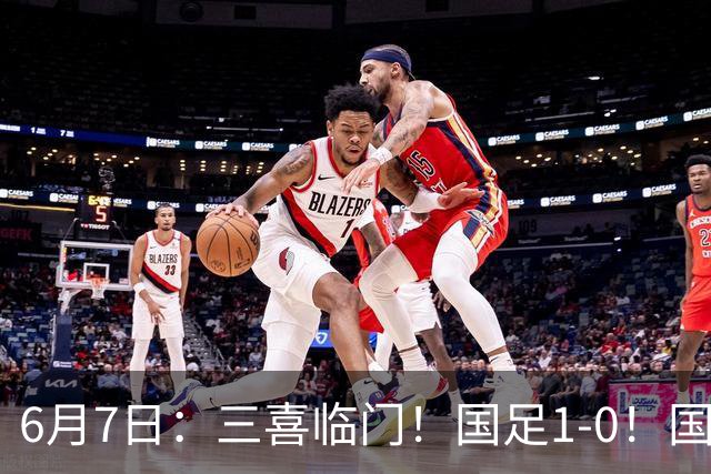 6月7日：三喜临门！国足1-0！国足+U19男足齐赢球，U23国足爆发，补时绝杀